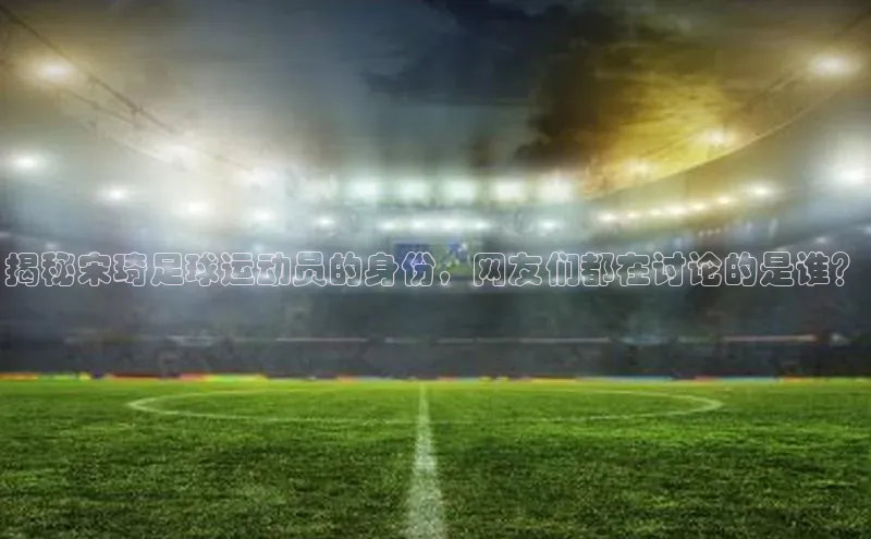 辉达娱乐平台app下载百度智能门户揭秘宋琦足球运动员的身份，网友们都在讨论的是谁？