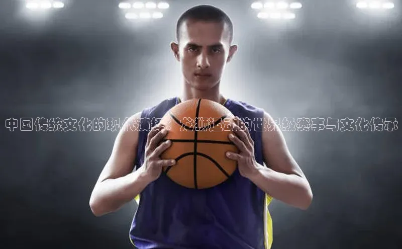 中国传统文化的现代演绎：龙狮运动的世界级赛事与文化传承
